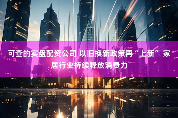 可查的实盘配资公司 以旧换新政策再“上新” 家居行业持续释放消费力