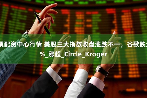 股票配资中心行情 美股三大指数收盘涨跌不一，谷歌跌近4%_涨超_Circle_Kroger