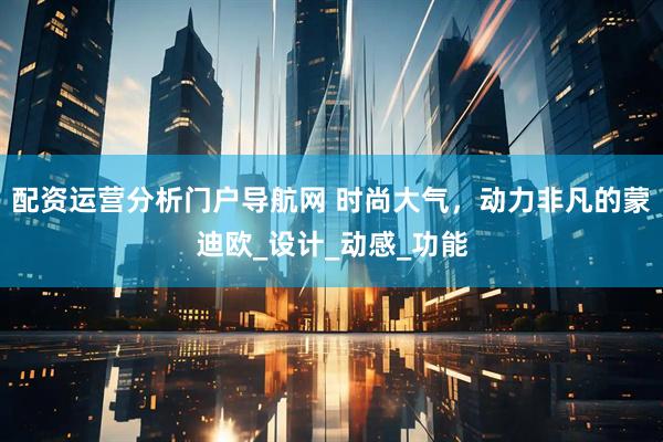 配资运营分析门户导航网 时尚大气，动力非凡的蒙迪欧_设计_动感_功能