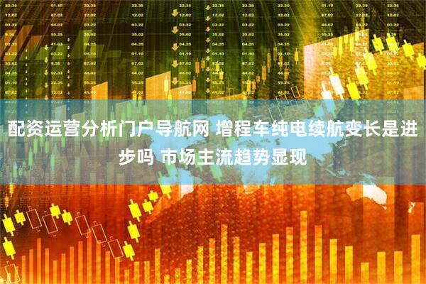 配资运营分析门户导航网 增程车纯电续航变长是进步吗 市场主流趋势显现