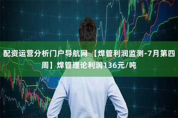 配资运营分析门户导航网 【焊管利润监测-7月第四周】焊管理论利润136元/吨