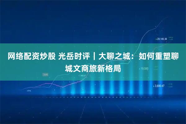 网络配资炒股 光岳时评｜大聊之城：如何重塑聊城文商旅新格局