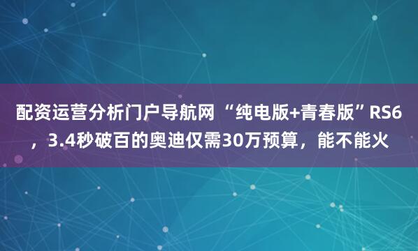 配资运营分析门户导航网 “纯电版+青春版”RS6，3.4秒破百的奥迪仅需30万预算，能不能火