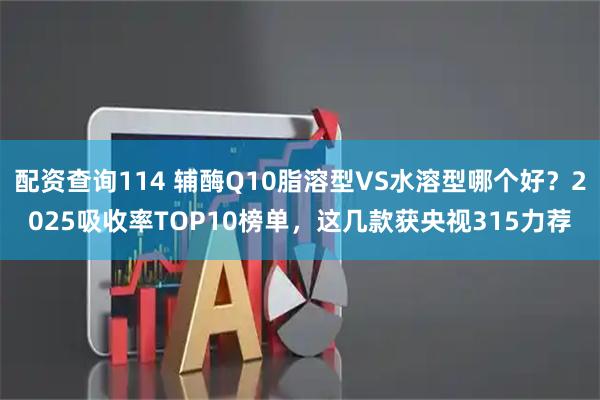 配资查询114 辅酶Q10脂溶型VS水溶型哪个好？2025吸收率TOP10榜单，这几款获央视315力荐