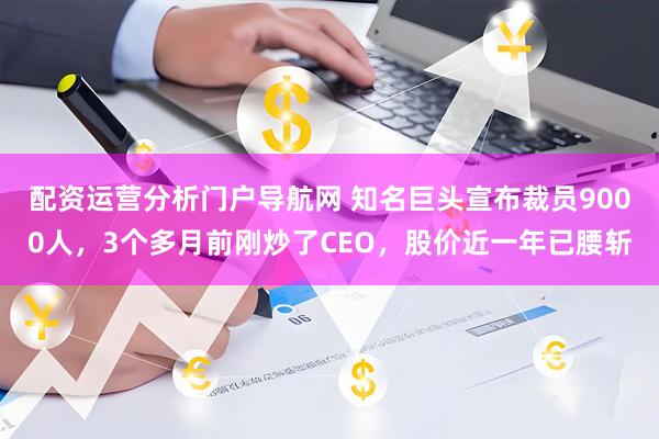 配资运营分析门户导航网 知名巨头宣布裁员9000人，3个多月前刚炒了CEO，股价近一年已腰斩
