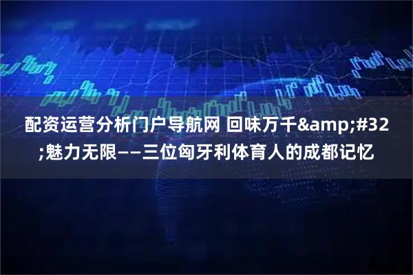 配资运营分析门户导航网 回味万千 魅力无限——三位匈牙利体育人的成都记忆