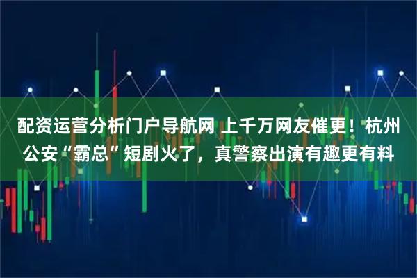 配资运营分析门户导航网 上千万网友催更！杭州公安“霸总”短剧火了，真警察出演有趣更有料