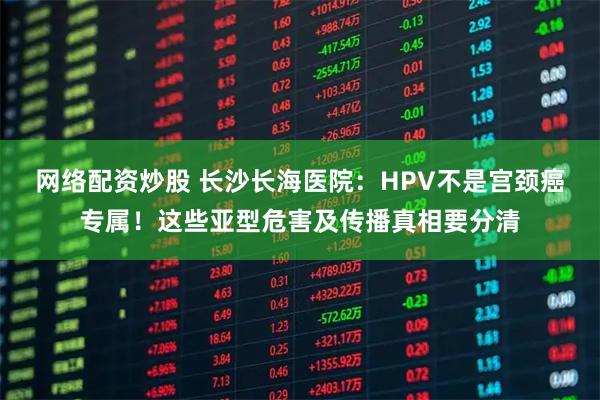网络配资炒股 长沙长海医院：HPV不是宫颈癌专属！这些亚型危害及传播真相要分清