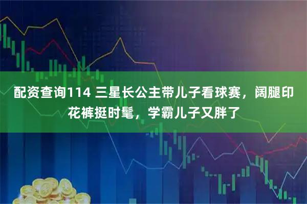 配资查询114 三星长公主带儿子看球赛，阔腿印花裤挺时髦，学霸儿子又胖了